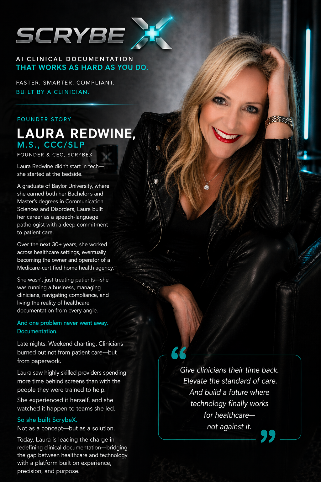 Founder Story — Laura Redwine, M.S., CCC/SLP, Founder & CEO of ScrybeX. Laura didn't start in tech, she started at the bedside. A graduate of Baylor University, where she earned both her Bachelor's and Master's degrees in Communication Sciences and Disorders, Laura built her career as a speech-language pathologist with a deep commitment to patient care. Over the next 30+ years, she worked across healthcare settings, eventually becoming the owner and operator of a Medicare-certified home health agency. She wasn't just treating patients — she was running a business, managing clinicians, navigating compliance, and living the reality of healthcare documentation from every angle. And one problem never went away: Documentation. Late nights. Weekend charting. Clinicians burned out not from patient care, but from paperwork. Laura saw highly skilled providers spending more time behind screens than with the people they were trained to help. She experienced it herself, and she watched it happen to teams she led. So she built ScrybeX. Not as a concept. But as a solution. Today, Laura is leading the charge in redefining clinical documentation — bridging the gap between healthcare and technology with a platform built on experience, precision, and purpose. Pull quote: Give clinicians their time back. Elevate the standard of care. And build a future where technology finally works for healthcare — not against it.